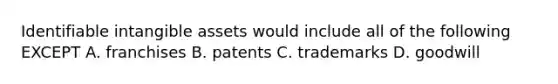 Identifiable <a href='https://www.questionai.com/knowledge/kfaeAOzavC-intangible-assets' class='anchor-knowledge'>intangible assets</a> would include all of the following EXCEPT A. franchises B. patents C. trademarks D. goodwill