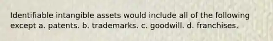 Identifiable intangible assets would include all of the following except a. patents. b. trademarks. c. goodwill. d. franchises.