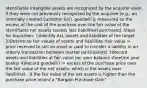 Identifiable intangible assets are recognized by the acquirer even if they were not previously recognized by the acquiree (e.g., an internally created customer list). goodwill is measured as the excess of the cost of the purchase over the fair value of the identifiable net assets (assets less liabilities) purchased. Steps for Aquisition: 1)Identify ALL assets and liabilities of the target 2)Determine fair values of assets and liabilities (fair value = price received to sell an asset or paid to transfer a liability in an orderly transaction between market participants) 3)Record assets and liabilities at fair value (on your balance sheet/on your books) 4)Record goodwill ( = excess of the purchase price over the fair value of the net assets: which is the assets over liabilities) - if the fair value of the net assets is higher than the purchase price record a "Bargain Purchase Gain"