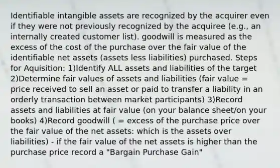 Identifiable intangible assets are recognized by the acquirer even if they were not previously recognized by the acquiree (e.g., an internally created customer list). goodwill is measured as the excess of the cost of the purchase over the fair value of the identifiable net assets (assets less liabilities) purchased. Steps for Aquisition: 1)Identify ALL assets and liabilities of the target 2)Determine fair values of assets and liabilities (fair value = price received to sell an asset or paid to transfer a liability in an orderly transaction between market participants) 3)Record assets and liabilities at fair value (on your balance sheet/on your books) 4)Record goodwill ( = excess of the purchase price over the fair value of the net assets: which is the assets over liabilities) - if the fair value of the net assets is higher than the purchase price record a "Bargain Purchase Gain"