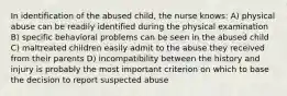 In identification of the abused child, the nurse knows: A) physical abuse can be readily identified during the physical examination B) specific behavioral problems can be seen in the abused child C) maltreated children easily admit to the abuse they received from their parents D) incompatibility between the history and injury is probably the most important criterion on which to base the decision to report suspected abuse