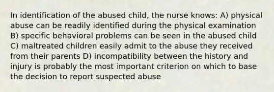 In identification of the abused child, the nurse knows: A) physical abuse can be readily identified during the physical examination B) specific behavioral problems can be seen in the abused child C) maltreated children easily admit to the abuse they received from their parents D) incompatibility between the history and injury is probably the most important criterion on which to base the decision to report suspected abuse