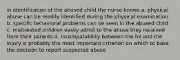 in identification of the abused child the nurse knows a. physical abuse can be readily identified during the physical examination b. specific behavioral problems can be seen in the abused child c. maltreated children easily admit to the abuse they received from their parents d. incompatability between the hx and the injury is probably the most important criterion on which to base the decision to report suspected abuse