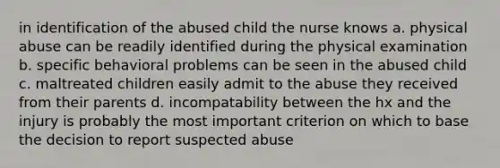 in identification of the abused child the nurse knows a. physical abuse can be readily identified during the physical examination b. specific behavioral problems can be seen in the abused child c. maltreated children easily admit to the abuse they received from their parents d. incompatability between the hx and the injury is probably the most important criterion on which to base the decision to report suspected abuse