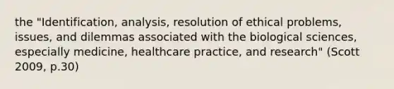 the "Identification, analysis, resolution of ethical problems, issues, and dilemmas associated with the biological sciences, especially medicine, healthcare practice, and research" (Scott 2009, p.30)