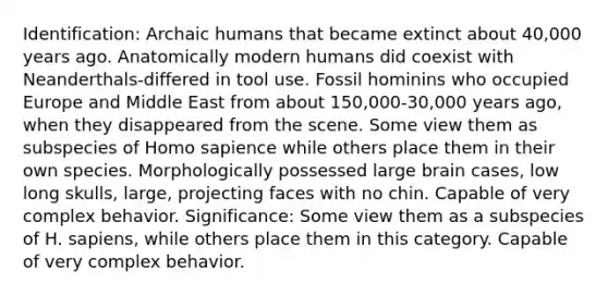 Identification: Archaic humans that became extinct about 40,000 years ago. Anatomically modern humans did coexist with Neanderthals-differed in tool use. Fossil hominins who occupied Europe and Middle East from about 150,000-30,000 years ago, when they disappeared from the scene. Some view them as subspecies of Homo sapience while others place them in their own species. Morphologically possessed large brain cases, low long skulls, large, projecting faces with no chin. Capable of very complex behavior. Significance: Some view them as a subspecies of H. sapiens, while others place them in this category. Capable of very complex behavior.