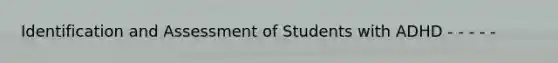 Identification and Assessment of Students with ADHD - - - - -