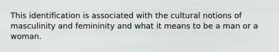 This identification is associated with the cultural notions of masculinity and femininity and what it means to be a man or a woman.