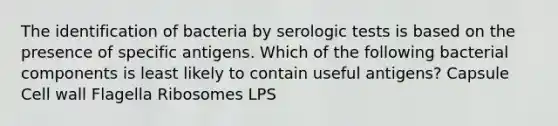 The identification of bacteria by serologic tests is based on the presence of specific antigens. Which of the following bacterial components is least likely to contain useful antigens? Capsule Cell wall Flagella Ribosomes LPS