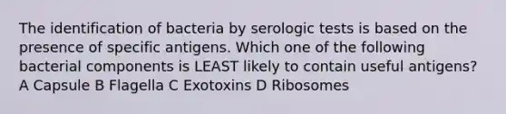 The identification of bacteria by serologic tests is based on the presence of specific antigens. Which one of the following bacterial components is LEAST likely to contain useful antigens? A Capsule B Flagella C Exotoxins D Ribosomes