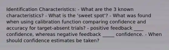 Identification Characteristics: - What are the 3 known characteristics? - What is the 'sweet spot'? - What was found when using calibration function comparing confidence and accuracy for target-absent trials? - positive feedback ____ confidence, whereas negative feedback _____ confidence. - When should confidence estimates be taken?