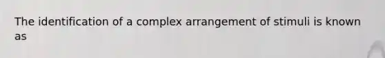 The identification of a complex arrangement of stimuli is known as