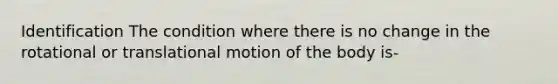 Identification The condition where there is no change in the rotational or translational motion of the body is-