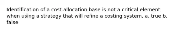 Identification of a cost-allocation base is not a critical element when using a strategy that will refine a costing system. a. true b. false