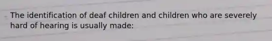 The identification of deaf children and children who are severely hard of hearing is usually made: