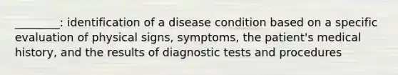 ________: identification of a disease condition based on a specific evaluation of physical signs, symptoms, the patient's medical history, and the results of diagnostic tests and procedures