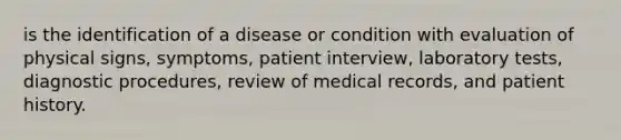 is the identification of a disease or condition with evaluation of physical signs, symptoms, patient interview, laboratory tests, diagnostic procedures, review of medical records, and patient history.