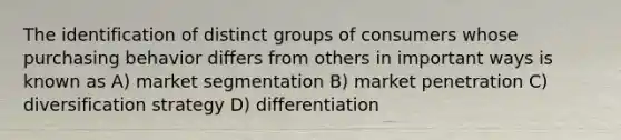 The identification of distinct groups of consumers whose purchasing behavior differs from others in important ways is known as A) market segmentation B) market penetration C) diversification strategy D) differentiation