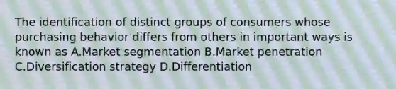 The identification of distinct groups of consumers whose purchasing behavior differs from others in important ways is known as A.Market segmentation B.Market penetration C.Diversification strategy D.Differentiation