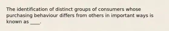 The identification of distinct groups of consumers whose purchasing behaviour differs from others in important ways is known as ____.