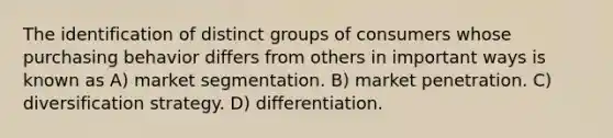 The identification of distinct groups of consumers whose purchasing behavior differs from others in important ways is known as A) market segmentation. B) market penetration. C) diversification strategy. D) differentiation.