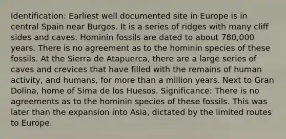 Identification: Earliest well documented site in Europe is in central Spain near Burgos. It is a series of ridges with many cliff sides and caves. Hominin fossils are dated to about 780,000 years. There is no agreement as to the hominin species of these fossils. At the Sierra de Atapuerca, there are a large series of caves and crevices that have filled with the remains of human activity, and humans, for more than a million years. Next to Gran Dolina, home of Sima de los Huesos. Significance: There is no agreements as to the hominin species of these fossils. This was later than the expansion into Asia, dictated by the limited routes to Europe.