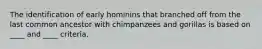 The identification of early hominins that branched off from the last common ancestor with chimpanzees and gorillas is based on ____ and ____ criteria.