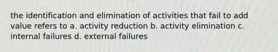 the identification and elimination of activities that fail to add value refers to a. activity reduction b. activity elimination c. internal failures d. external failures