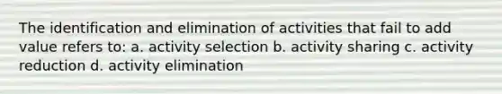 The identification and elimination of activities that fail to add value refers to: a. activity selection b. activity sharing c. activity reduction d. activity elimination