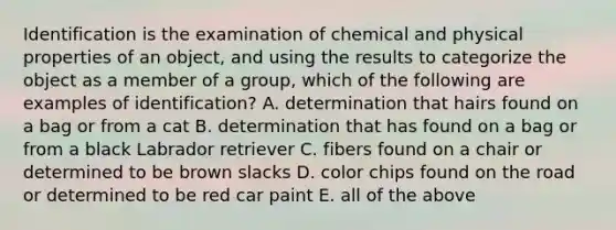 Identification is the examination of chemical and physical properties of an object, and using the results to categorize the object as a member of a group, which of the following are examples of identification? A. determination that hairs found on a bag or from a cat B. determination that has found on a bag or from a black Labrador retriever C. fibers found on a chair or determined to be brown slacks D. color chips found on the road or determined to be red car paint E. all of the above