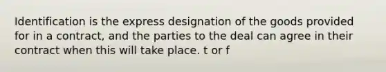 Identification is the express designation of the goods provided for in a contract, and the parties to the deal can agree in their contract when this will take place. t or f