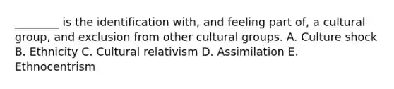 ________ is the identification with, and feeling part of, a cultural group, and exclusion from other cultural groups. A. Culture shock B. Ethnicity C. Cultural relativism D. Assimilation E. Ethnocentrism