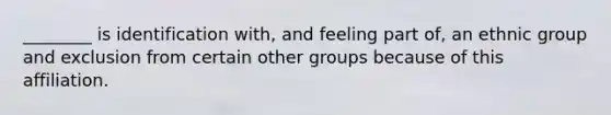 ________ is identification with, and feeling part of, an ethnic group and exclusion from certain other groups because of this affiliation.