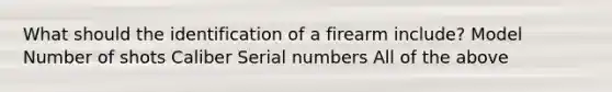 What should the identification of a firearm include? Model Number of shots Caliber Serial numbers All of the above