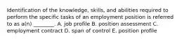 Identification of the​ knowledge, skills, and abilities required to perform the specific tasks of an employment position is referred to as​ a(n) ________. A. job profile B. position assessment C. employment contract D. span of control E. position profile