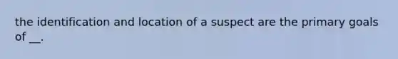 the identification and location of a suspect are the primary goals of __.