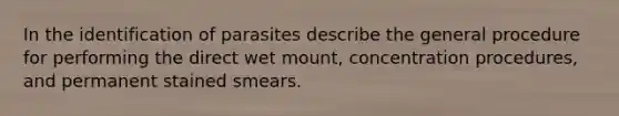 In the identification of parasites describe the general procedure for performing the direct wet mount, concentration procedures, and permanent stained smears.