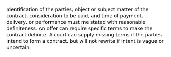 Identification of the parties, object or subject matter of the contract, consideration to be paid, and time of payment, delivery, or performance must me stated with reasonable definiteness. An offer can require specific terms to make the contract definite. A court can supply missing terms if the parties intend to form a contract, but will not rewrite if intent is vague or uncertain.