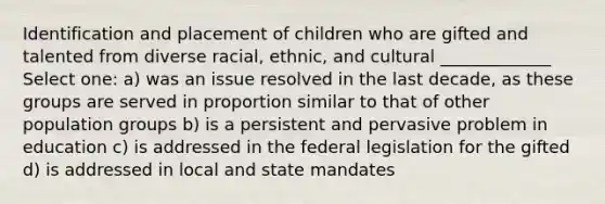 Identification and placement of children who are gifted and talented from diverse racial, ethnic, and cultural _____________ Select one: a) was an issue resolved in the last decade, as these groups are served in proportion similar to that of other population groups b) is a persistent and pervasive problem in education c) is addressed in the federal legislation for the gifted d) is addressed in local and state mandates