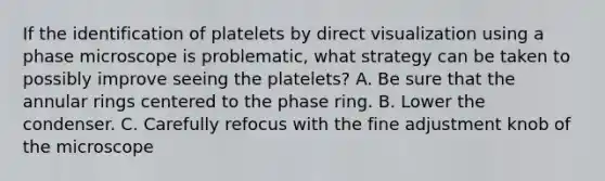 If the identification of platelets by direct visualization using a phase microscope is problematic, what strategy can be taken to possibly improve seeing the platelets? A. Be sure that the annular rings centered to the phase ring. B. Lower the condenser. C. Carefully refocus with the fine adjustment knob of the microscope