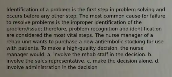 Identification of a problem is the first step in problem solving and occurs before any other step. The most common cause for failure to resolve problems is the improper identification of the problem/issue; therefore, problem recognition and identification are considered the most vital steps. The nurse manager of a rehab unit wants to purchase a new antiembolic stocking for use with patients. To make a high-quality decision, the nurse manager would: a. involve the rehab staff in the decision. b. involve the sales representative. c. make the decision alone. d. involve administration in the decision