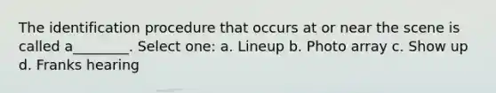 The identification procedure that occurs at or near the scene is called a________. Select one: a. Lineup b. Photo array c. Show up d. Franks hearing