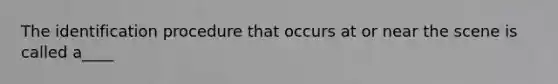 The identification procedure that occurs at or near the scene is called a____