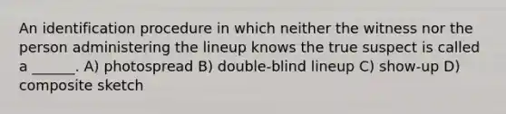 An identification procedure in which neither the witness nor the person administering the lineup knows the true suspect is called a ______. A) photospread B) double-blind lineup C) show-up D) composite sketch