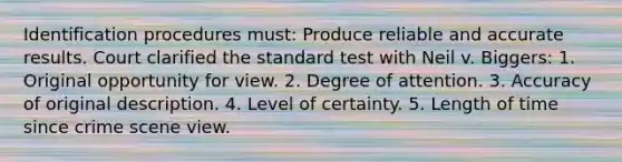 Identification procedures must: Produce reliable and accurate results. Court clarified the standard test with Neil v. Biggers: 1. Original opportunity for view. 2. Degree of attention. 3. Accuracy of original description. 4. Level of certainty. 5. Length of time since crime scene view.