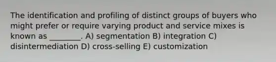 The identification and profiling of distinct groups of buyers who might prefer or require varying product and service mixes is known as ________. A) segmentation B) integration C) disintermediation D) cross-selling E) customization