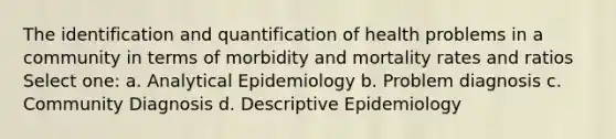 The identification and quantification of health problems in a community in terms of morbidity and mortality rates and ratios Select one: a. Analytical Epidemiology b. Problem diagnosis c. Community Diagnosis d. Descriptive Epidemiology