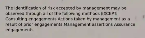 The identification of risk accepted by management may be observed through all of the following methods EXCEPT: Consulting engagements Actions taken by management as a result of prior engagements Management assertions Assurance engagements