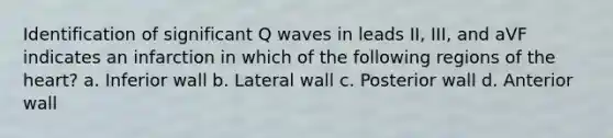 Identification of significant Q waves in leads II, III, and aVF indicates an infarction in which of the following regions of <a href='https://www.questionai.com/knowledge/kya8ocqc6o-the-heart' class='anchor-knowledge'>the heart</a>? a. Inferior wall b. Lateral wall c. Posterior wall d. Anterior wall