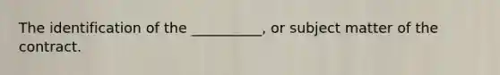 The identification of the __________, or subject matter of the contract.